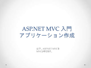 ASP.NET MVC 入門
アプリケーション作成

    以下、ASP.NET MVCを
    MVCと呼びます。




                      1
 