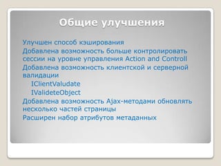 Общие улучшенияУлучшен способ кэшированияДобавлена возможность больше контролировать сессии на уровнеуправления ActionandControllДобавлена возможность клиентской и серверной валидацииIClientValudateIValideteObjectДобавлена возможность Ajax-методами обновлять несколько частей страницыРасширен набор атрибутов метаданных
