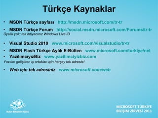 Türkçe Kaynaklar MSDN Türk çe sayfası  http://msdn.microsoft.com/tr-tr   MSDN Türkçe Forum   http :// social.msdn.microsoft.com/Forums/tr-tr   Üyelik yok; tek ihtiyacınız Windows Live ID Visual Studio 2010  www.microsoft.com/visualstudio/tr-tr MSDN Flash Türkçe Aylık E-Bülten  www.microsoft.com/turkiye/net   YazılımcıyızBiz   www.yazilimciyizbiz.com   Yazılım geliştiren iş ortakları için herşey tek adreste! Web için tek adresiniz   www.microsoft.com/web   