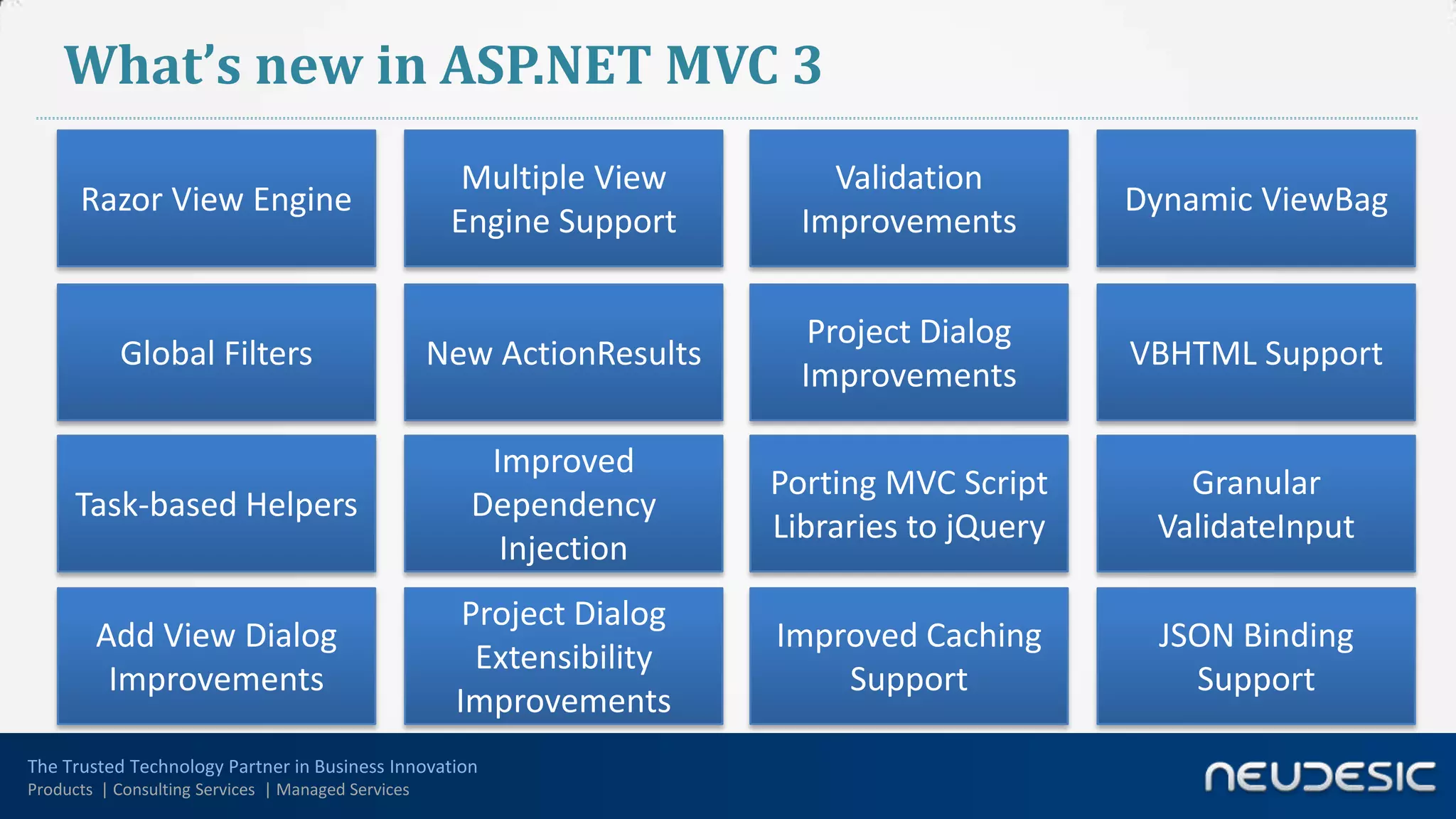 What’s new in ASP.NET MVC 3
                                                      Multiple View         Validation
      Razor View Engine                                                                       Dynamic ViewBag
                                                     Engine Support       Improvements


                                                                           Project Dialog
           Global Filters                           New ActionResults                         VBHTML Support
                                                                          Improvements

                                                       Improved
                                                                        Porting MVC Script       Granular
      Task-based Helpers                              Dependency
                                                                        Libraries to jQuery    ValidateInput
                                                        Injection
                                                      Project Dialog
        Add View Dialog                                                 Improved Caching       JSON Binding
                                                       Extensibility
         Improvements                                                       Support              Support
                                                     Improvements
The Trusted Technology Partner in Business Innovation
Products | Consulting Services | Managed Services
 