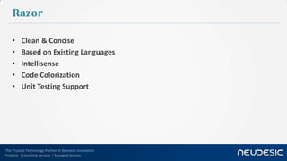 Razor

    •     Clean & Concise
    •     Based on Existing Languages
    •     Intellisense
    •     Code Colorization
    •     Unit Testing Support




The Trusted Technology Partner in Business Innovation
Products | Consulting Services | Managed Services
 