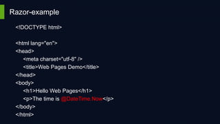 Razor-example
<!DOCTYPE html>
<html lang="en">
<head>
<meta charset="utf-8" />
<title>Web Pages Demo</title>
</head>
<body>
<h1>Hello Web Pages</h1>
<p>The time is @DateTime.Now</p>
</body>
</html>

 