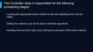 The Controller class is responsible for the following
processing stages:
Locating the appropriate action method to call and validating that it can be
called.
Getting the values to use as the action method's arguments.
Handling all errors that might occur during the execution of the action method.

 