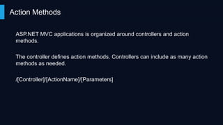 Action Methods
ASP.NET MVC applications is organized around controllers and action
methods.
The controller defines action methods. Controllers can include as many action
methods as needed.

/[Controller]/[ActionName]/[Parameters]

 