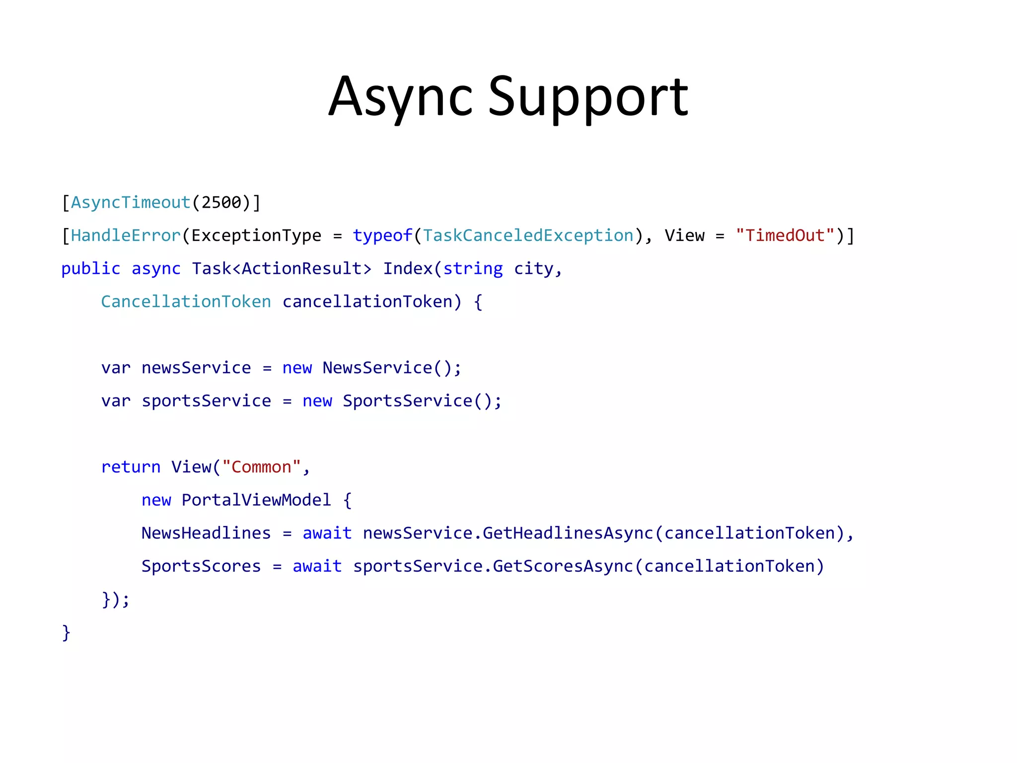 Async Support
[AsyncTimeout(2500)]
[HandleError(ExceptionType = typeof(TaskCanceledException), View = "TimedOut")]
public async Task<ActionResult> Index(string city,
    CancellationToken cancellationToken) {


    var newsService = new NewsService();
    var sportsService = new SportsService();


    return View("Common",
          new PortalViewModel {
          NewsHeadlines = await newsService.GetHeadlinesAsync(cancellationToken),
          SportsScores = await sportsService.GetScoresAsync(cancellationToken)
    });
}
 