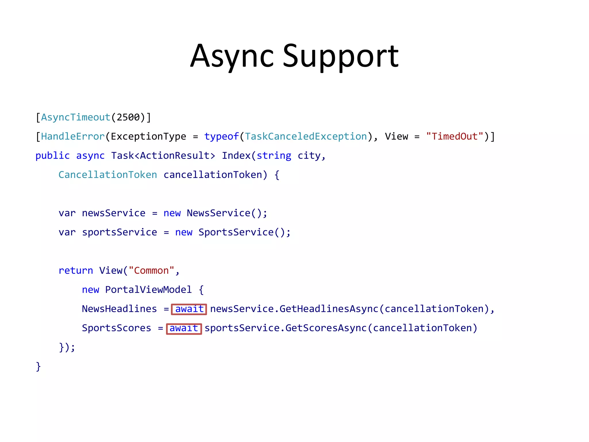 Async Support
[AsyncTimeout(2500)]
[HandleError(ExceptionType = typeof(TaskCanceledException), View = "TimedOut")]
public async Task<ActionResult> Index(string city,
    CancellationToken cancellationToken) {


    var newsService = new NewsService();
    var sportsService = new SportsService();


    return View("Common",
          new PortalViewModel {
          NewsHeadlines = await newsService.GetHeadlinesAsync(cancellationToken),
          SportsScores = await sportsService.GetScoresAsync(cancellationToken)
    });
}
 