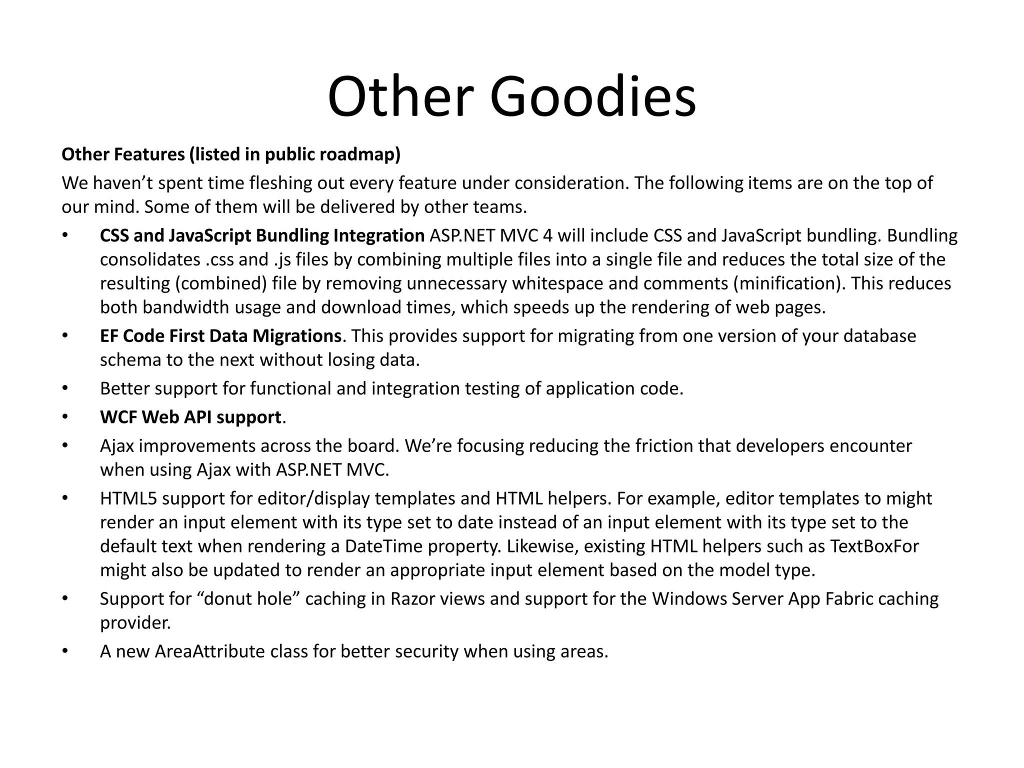 Other Goodies
Other Features (listed in public roadmap)
We haven’t spent time fleshing out every feature under consideration. The following items are on the top of
our mind. Some of them will be delivered by other teams.
•   CSS and JavaScript Bundling Integration ASP.NET MVC 4 will include CSS and JavaScript bundling. Bundling
    consolidates .css and .js files by combining multiple files into a single file and reduces the total size of the
    resulting (combined) file by removing unnecessary whitespace and comments (minification). This reduces
    both bandwidth usage and download times, which speeds up the rendering of web pages.
•   EF Code First Data Migrations. This provides support for migrating from one version of your database
    schema to the next without losing data.
•   Better support for functional and integration testing of application code.
•   WCF Web API support.
•   Ajax improvements across the board. We’re focusing reducing the friction that developers encounter
    when using Ajax with ASP.NET MVC.
•   HTML5 support for editor/display templates and HTML helpers. For example, editor templates to might
    render an input element with its type set to date instead of an input element with its type set to the
    default text when rendering a DateTime property. Likewise, existing HTML helpers such as TextBoxFor
    might also be updated to render an appropriate input element based on the model type.
•   Support for “donut hole” caching in Razor views and support for the Windows Server App Fabric caching
    provider.
•   A new AreaAttribute class for better security when using areas.
 