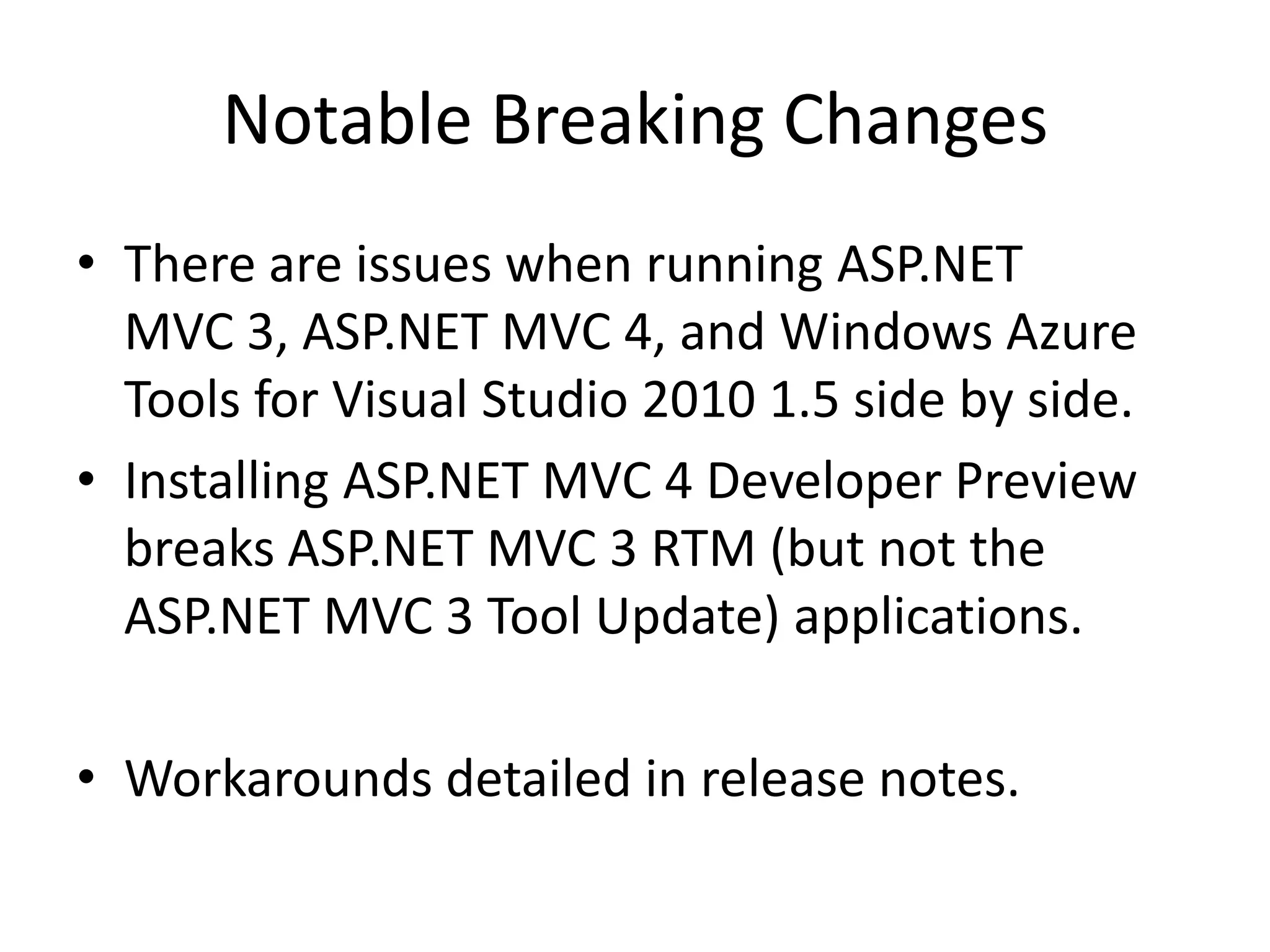 Notable Breaking Changes
• There are issues when running ASP.NET
  MVC 3, ASP.NET MVC 4, and Windows Azure
  Tools for Visual Studio 2010 1.5 side by side.
• Installing ASP.NET MVC 4 Developer Preview
  breaks ASP.NET MVC 3 RTM (but not the
  ASP.NET MVC 3 Tool Update) applications.

• Workarounds detailed in release notes.
 