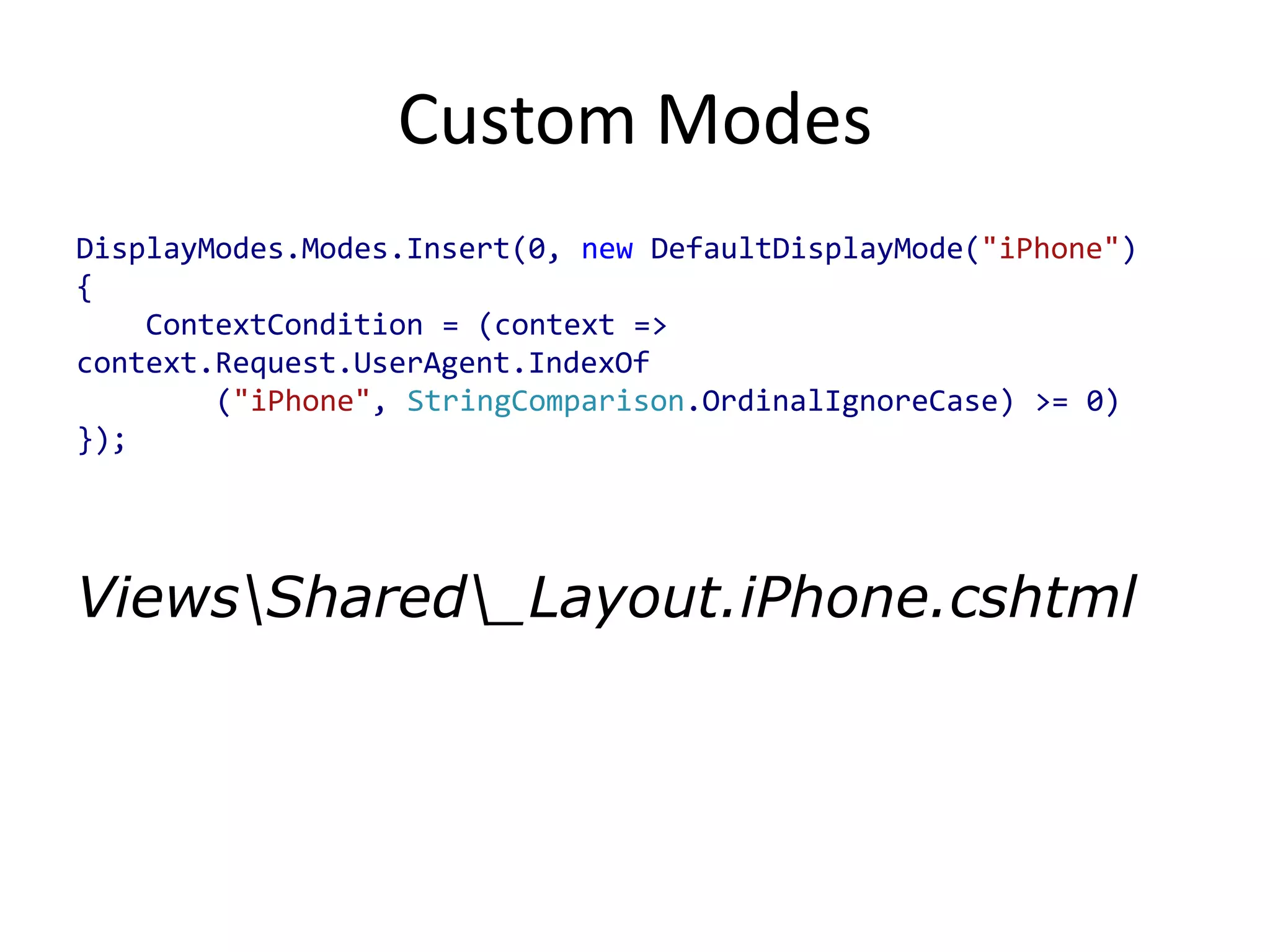 Custom Modes
DisplayModes.Modes.Insert(0, new DefaultDisplayMode("iPhone")
{
    ContextCondition = (context =>
context.Request.UserAgent.IndexOf
        ("iPhone", StringComparison.OrdinalIgnoreCase) >= 0)
});




ViewsShared_Layout.iPhone.cshtml
 