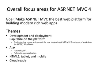 Overall focus areas for ASP.NET MVC 4
Goal: Make ASP.NET MVC the best web platform for
building modern rich web apps

Themes
• Development and deployment
  Capitalize on the platform
   – The Razor view engine and some of the new helpers in ASP.NET MVC 3 came out of work done
     for ASP.NET Web Pages.
• Ajax
   – “Dash of Ajax”
   – Full single-page application
• HTML5, tablet, and mobile
• Cloud ready
 