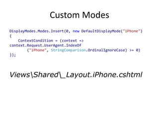 Custom Modes
DisplayModes.Modes.Insert(0, new DefaultDisplayMode("iPhone")
{
    ContextCondition = (context =>
context.Request.UserAgent.IndexOf
        ("iPhone", StringComparison.OrdinalIgnoreCase) >= 0)
});




ViewsShared_Layout.iPhone.cshtml
 