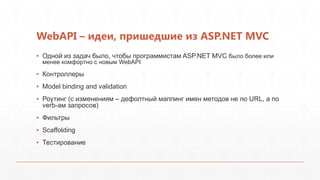 WebAPI – идеи, пришедшие из ASP.NET MVC
▪ Одной из задач было, чтобы программистам ASP.NET MVC было более или
  менее комфортно с новым WebAPI

▪ Контроллеры
▪ Model binding and validation
▪ Роутинг (с изменениям – дефолтный маппинг имен методов не по URL, а по
  verb-ам запросов)
▪ Фильтры
▪ Scaffolding
▪ Тестирование
 