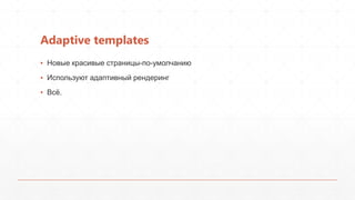 Adaptive templates
▪ Новые красивые страницы-по-умолчанию
▪ Используют адаптивный рендеринг
▪ Всѐ.
 