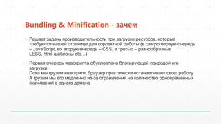 Bundling & Minification - зачем
▪ Решает задачу производительности при загрузке ресурсов, которые
  требуются нашей странице для корректной работы (в самую первую очередь
  – JavaScript, во вторую очередь – CSS, в третью – разнообразные
  LESS, html-шаблоны etc…)
▪ Первая очередь яваскрипта обусловлена блокирующей природой его
  загрузки
  Пока мы грузем яваскрипт, браузер практически останавливает свою работу
  А грузим мы его медленно из-за ограничения на количество одновременных
  скачиваний с одного домена
 