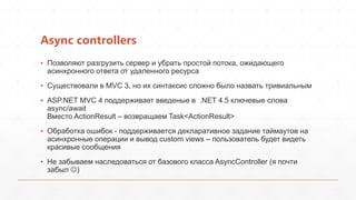 Async controllers
▪ Позволяют разгрузить сервер и убрать простой потока, ожидающего
  асинхронного ответа от удаленного ресурса
▪ Существовали в MVC 3, но их синтаксис сложно было назвать тривиальным
▪ ASP.NET MVC 4 поддерживает введеные в .NET 4.5 ключевые слова
  async/await
  Вместо ActionResult – возвращаем Task<ActionResult>
▪ Обработка ошибок - поддерживается декларативное задание таймаутов на
  асинхронные операции и вывод custom views – пользователь будет видеть
  красивые сообщения
▪ Не забываем наследоваться от базового класса AsyncController (я почти
  забыл )
 