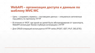 WebAPI – организация доступа к данным по
шаблону MVC MC
▪ Цель – создавать сервисы – поставщики данных – специально заточенные
  под работу по протоколу HTTP
▪ В отличие от WCF, где одной из целей было абстрагирование от транспорта,
  WebAPI использует более глубокую интеграцию с HTTP
▪ Для CRUD-операций используется HTTP-verbs (POST, GET, PUT, DELETE)
 