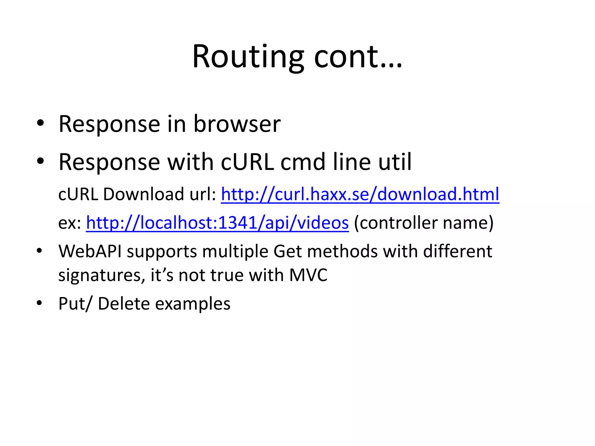Routing cont…
• Response in browser
• Response with cURL cmd line util
cURL Download url: http://curl.haxx.se/download.html
ex: http://localhost:1341/api/videos (controller name)
• WebAPI supports multiple Get methods with different
signatures, it’s not true with MVC
• Put/ Delete examples
 