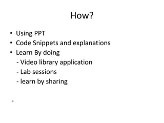 How?
• Using PPT
• Code Snippets and explanations
• Learn By doing
- Video library application
- Lab sessions
- learn by sharing
-
 