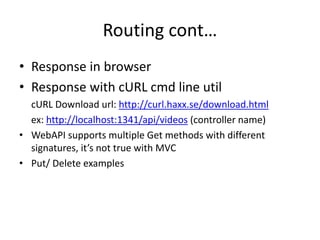 Routing cont…
• Response in browser
• Response with cURL cmd line util
cURL Download url: http://curl.haxx.se/download.html
ex: http://localhost:1341/api/videos (controller name)
• WebAPI supports multiple Get methods with different
signatures, it’s not true with MVC
• Put/ Delete examples
 