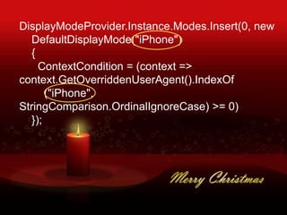 DisplayModeProvider.Instance.Modes.Insert(0, new
DefaultDisplayMode("iPhone")
{
ContextCondition = (context =>
context.GetOverriddenUserAgent().IndexOf
("iPhone",
StringComparison.OrdinalIgnoreCase) >= 0)
});
 