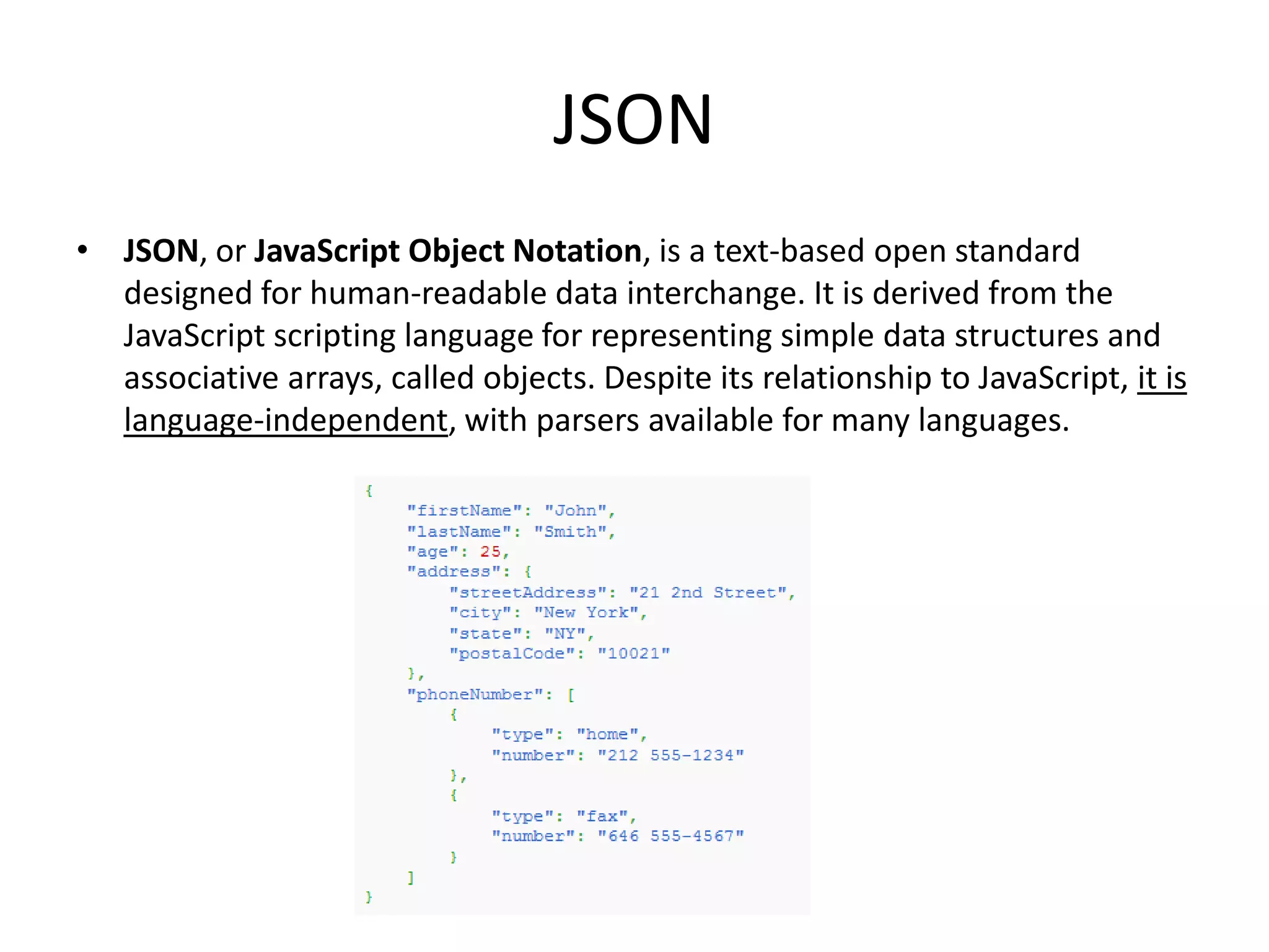 JSON
• JSON, or JavaScript Object Notation, is a text-based open standard
  designed for human-readable data interchange. It is derived from the
  JavaScript scripting language for representing simple data structures and
  associative arrays, called objects. Despite its relationship to JavaScript, it is
  language-independent, with parsers available for many languages.
 