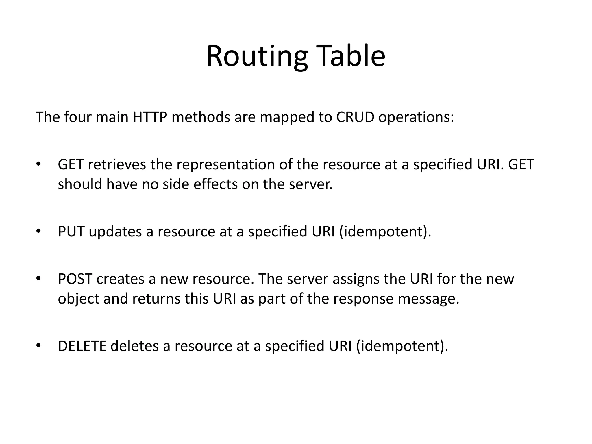 Routing Table
The four main HTTP methods are mapped to CRUD operations:

• GET retrieves the representation of the resource at a specified URI. GET
  should have no side effects on the server.

• PUT updates a resource at a specified URI (idempotent).

• POST creates a new resource. The server assigns the URI for the new
  object and returns this URI as part of the response message.

• DELETE deletes a resource at a specified URI (idempotent).
 