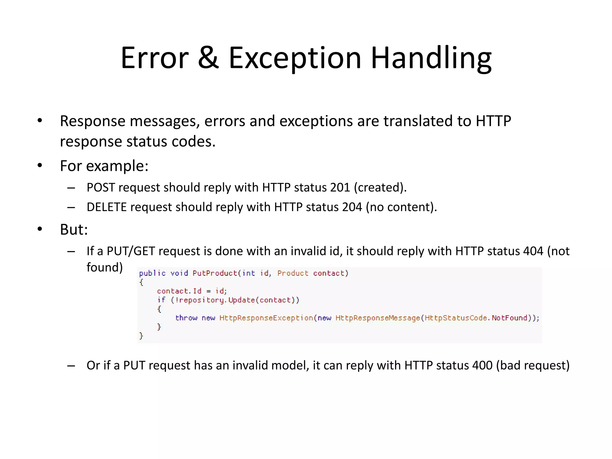 Error & Exception Handling
• Response messages, errors and exceptions are translated to HTTP
  response status codes.
• For example:
    – POST request should reply with HTTP status 201 (created).
    – DELETE request should reply with HTTP status 204 (no content).
• But:
    – If a PUT/GET request is done with an invalid id, it should reply with HTTP status 404 (not
      found)




    – Or if a PUT request has an invalid model, it can reply with HTTP status 400 (bad request)
 