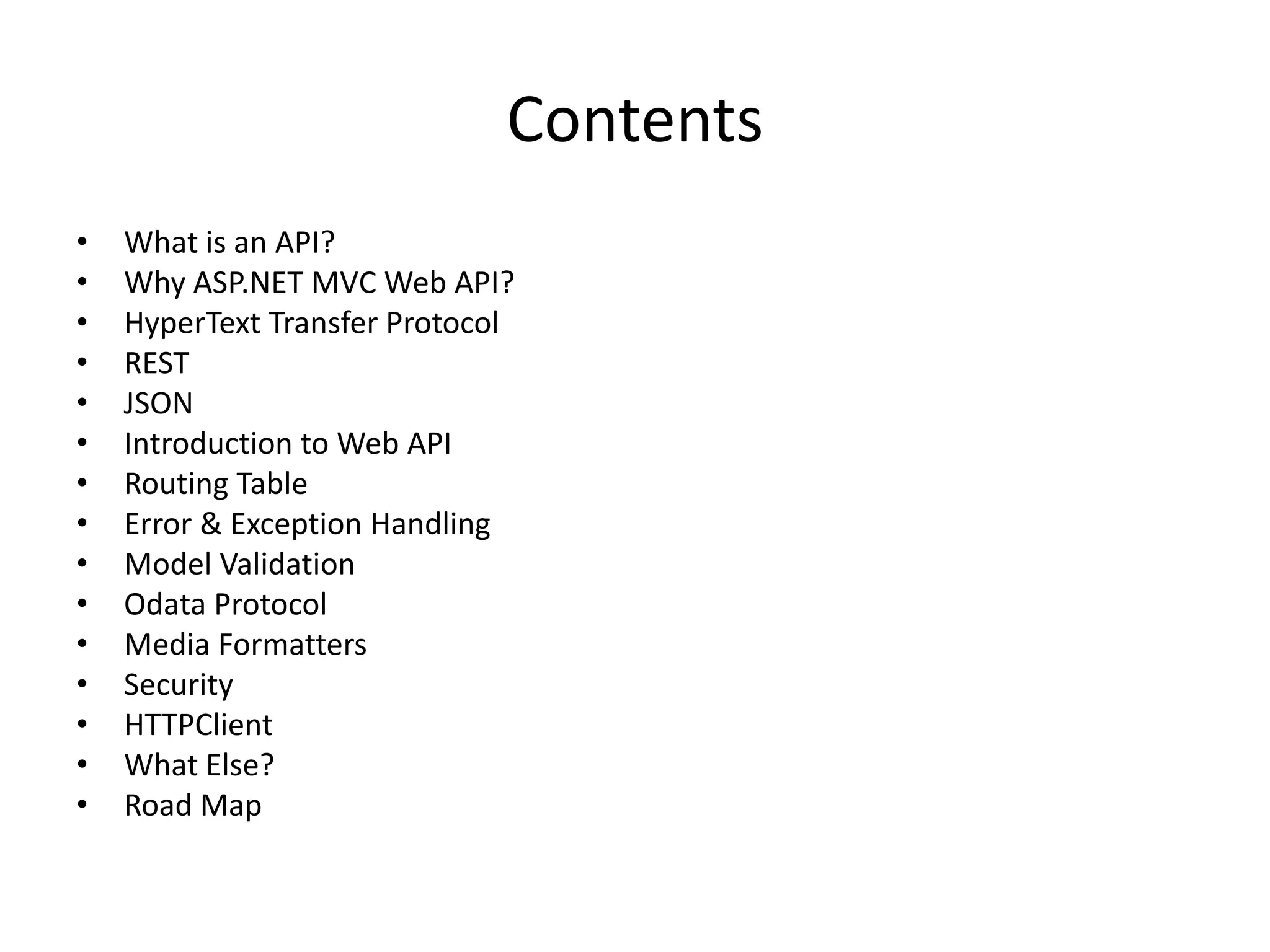 Contents
•   What is an API?
•   Why ASP.NET MVC Web API?
•   HyperText Transfer Protocol
•   REST
•   JSON
•   Introduction to Web API
•   Routing Table
•   Error & Exception Handling
•   Model Validation
•   Odata Protocol
•   Media Formatters
•   Security
•   HTTPClient
•   What Else?
•   Road Map
 