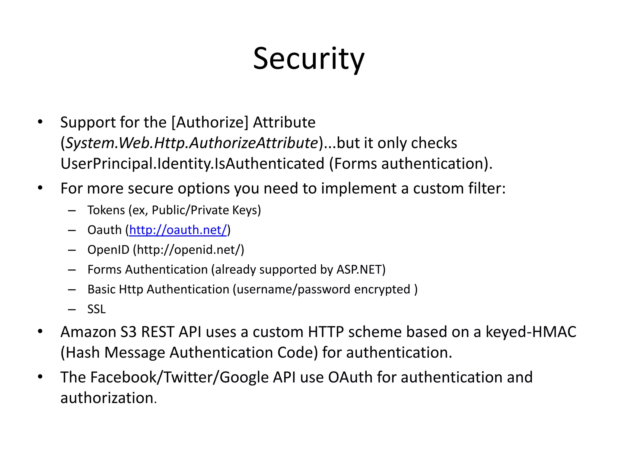 Security
• Support for the [Authorize] Attribute
  (System.Web.Http.AuthorizeAttribute)...but it only checks
  UserPrincipal.Identity.IsAuthenticated (Forms authentication).
• For more secure options you need to implement a custom filter:
    –   Tokens (ex, Public/Private Keys)
    –   Oauth (http://oauth.net/)
    –   OpenID (http://openid.net/)
    –   Forms Authentication (already supported by ASP.NET)
    –   Basic Http Authentication (username/password encrypted )
    –   SSL
• Amazon S3 REST API uses a custom HTTP scheme based on a keyed-HMAC
  (Hash Message Authentication Code) for authentication.
• The Facebook/Twitter/Google API use OAuth for authentication and
  authorization.
 