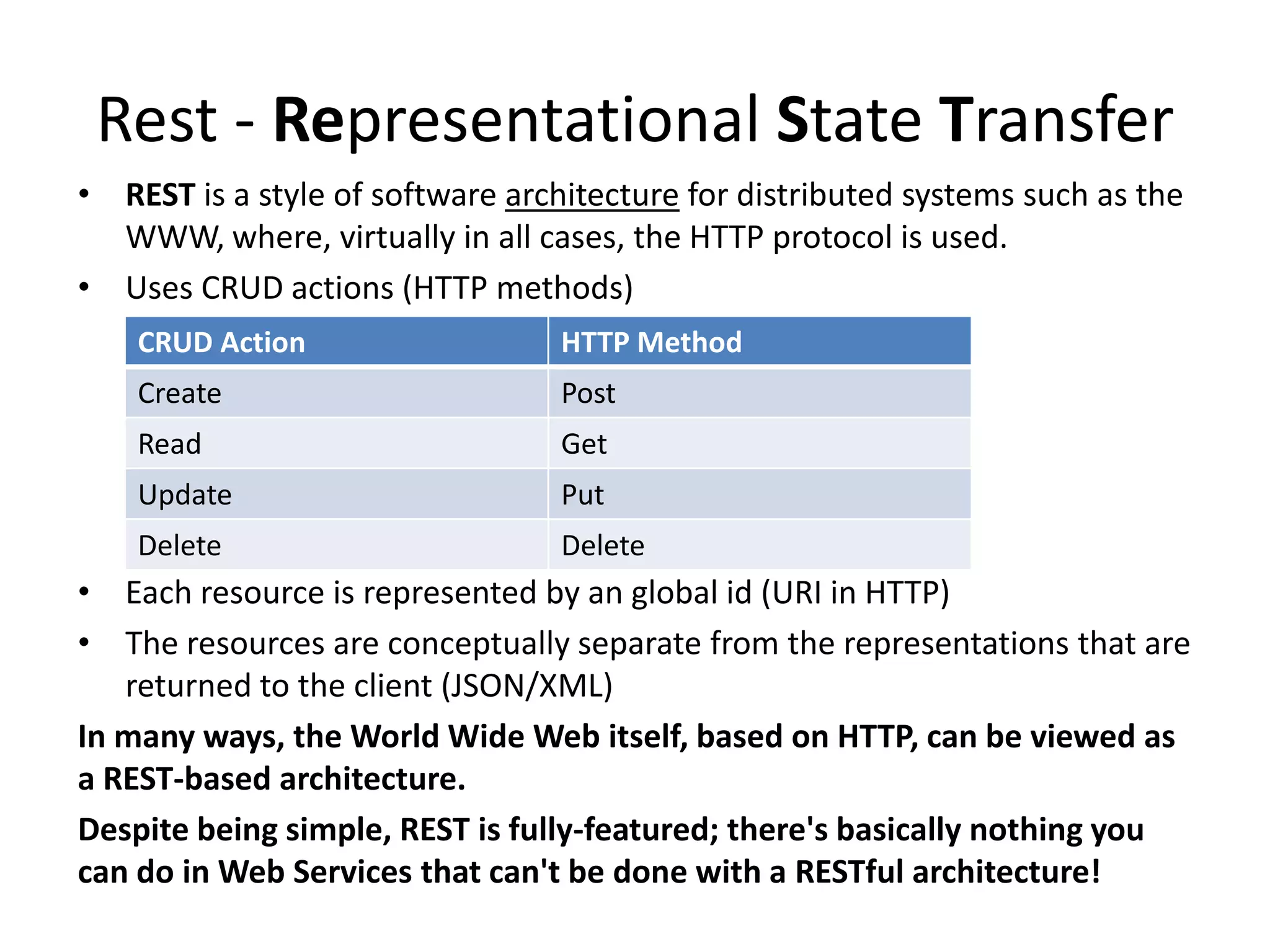 Rest - Representational State Transfer
• REST is a style of software architecture for distributed systems such as the
  WWW, where, virtually in all cases, the HTTP protocol is used.
• Uses CRUD actions (HTTP methods)
    CRUD Action                   HTTP Method
    Create                        Post
    Read                          Get
    Update                        Put
    Delete                        Delete
• Each resource is represented by an global id (URI in HTTP)
• The resources are conceptually separate from the representations that are
   returned to the client (JSON/XML)
In many ways, the World Wide Web itself, based on HTTP, can be viewed as
a REST-based architecture.
Despite being simple, REST is fully-featured; there's basically nothing you
can do in Web Services that can't be done with a RESTful architecture!
 