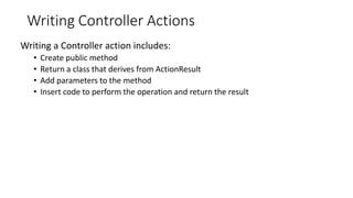 Writing Controller Actions
Writing a Controller action includes:
• Create public method
• Return a class that derives from ActionResult
• Add parameters to the method
• Insert code to perform the operation and return the result
 