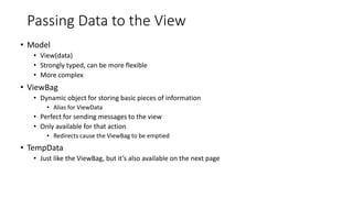 Passing Data to the View
• Model
• View(data)
• Strongly typed, can be more flexible
• More complex
• ViewBag
• Dynamic object for storing basic pieces of information
• Alias for ViewData
• Perfect for sending messages to the view
• Only available for that action
• Redirects cause the ViewBag to be emptied
• TempData
• Just like the ViewBag, but it’s also available on the next page
 