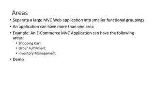 Areas
• Separate a large MVC Web application into smaller functional groupings
• An application can have more than one area
• Example: An E-Commerce MVC Application can have the following
areas:
• Shopping Cart
• Order Fulfillment
• Inventory Management
• Demo
 
