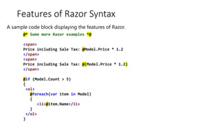 Features of Razor Syntax
@* Some more Razor examples *@
<span>
Price including Sale Tax: @Model.Price * 1.2
</span>
<span>
Price including Sale Tax: @(Model.Price * 1.2)
</span>
@if (Model.Count > 5)
{
<ol>
@foreach(var item in Model)
{
<li>@item.Name</li>
}
</ol>
}
A sample code block displaying the features of Razor.
 