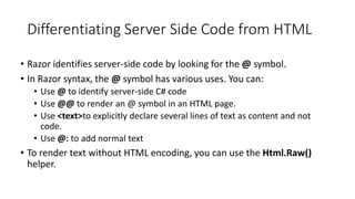 Differentiating Server Side Code from HTML
• Razor identifies server-side code by looking for the @ symbol.
• In Razor syntax, the @ symbol has various uses. You can:
• Use @ to identify server-side C# code
• Use @@ to render an @ symbol in an HTML page.
• Use <text>to explicitly declare several lines of text as content and not
code.
• Use @: to add normal text
• To render text without HTML encoding, you can use the Html.Raw()
helper.
 