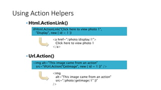 Using Action Helpers
• Html.ActionLink()
• Url.Action()
@Html.ActionLink("Click here to view photo 1",
"Display", new { id = 1 })
<a href="/photo/display/1">
Click here to view photo 1
</a>
<img alt="This image came from an action"
src="@Url.Action("GetImage", new { id = 1 })" />
<img
alt="This image came from an action"
src="/photo/getimage/1" })"
/>
 
