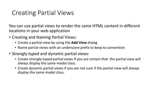 Creating Partial Views
You can use partial views to render the same HTML content in different
locations in your web application
• Creating and Naming Partial Views:
• Create a partial view by using the Add View dialog
• Name partial views with an underscore prefix to keep to convention
• Strongly-typed and dynamic partial views:
• Create strongly-typed partial views if you are certain that the partial view will
always display the same model class.
• Create dynamic partial views if you are not sure if the partial view will always
display the same model class.
 