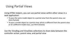 Using Partial Views
Using HTML helpers, you can use partial views within other views in a
web application:
• To pass the same model object to a partial view from the parent view, use
Html.Partial()
• To pass a model object to a partial view, which is different from the parent view
or of a different model class, use Html.Action()
Use the ViewBag and ViewData collections to share data between the
controller action, parent view, and partial view
 