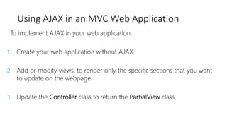 Using AJAX in an MVC Web Application
To implement AJAX in your web application:
1. Create your web application without AJAX
2. Add or modify views, to render only the specific sections that you want
to update on the webpage
3. Update the Controller class to return the PartialView class
 