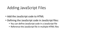 Adding JavaScript Files
• Add the JavaScript code to HTML
• Defining the JavaScript code in JavaScript files:
• You can define JavaScript code in a JavaScript file
• Reference the JavaScript file in multiple HTML files
 