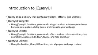 Introduction to jQueryUI
• jQuery UI is a library that contains widgets, effects, and utilities:
• jQueryUI Widgets:
• Using jQueryUI functions, you can add widgets such as auto-complete boxes,
buttons, date-pickers, dialog boxes, and menus to your webpage
• jQueryUI Effects:
• Using jQueryUI functions, you can add effects such as color animations, class
animations, appear, slide down, toggle, and hide and show
• jQueryUI Utilities:
• Using the Position jQueryUI functions, you align your webpage content
 