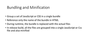 Bundling and Minification
• Group a set of JavaScript or CSS in a single bundle
• Reference only the name of the bundle in HTML
• During runtime, the bundle is replaced with the actual files
• In release build, all the files are grouped into a single JavaScript or Css
file and also minified
 
