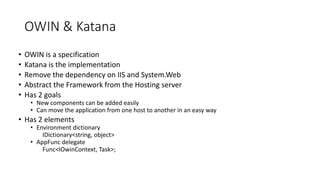 OWIN & Katana
• OWIN is a specification
• Katana is the implementation
• Remove the dependency on IIS and System.Web
• Abstract the Framework from the Hosting server
• Has 2 goals
• New components can be added easily
• Can move the application from one host to another in an easy way
• Has 2 elements
• Environment dictionary
IDictionary<string, object>
• AppFunc delegate
Func<IOwinContext, Task>;
 