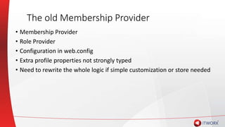 The old Membership Provider
• Membership Provider
• Role Provider
• Configuration in web.config
• Extra profile properties not strongly typed
• Need to rewrite the whole logic if simple customization or store needed
 