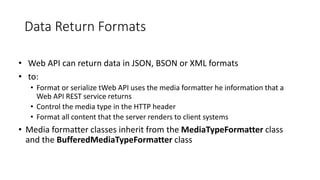 Data Return Formats
• Web API can return data in JSON, BSON or XML formats
• to:
• Format or serialize tWeb API uses the media formatter he information that a
Web API REST service returns
• Control the media type in the HTTP header
• Format all content that the server renders to client systems
• Media formatter classes inherit from the MediaTypeFormatter class
and the BufferedMediaTypeFormatter class
 