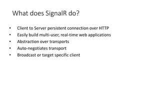 What does SignalR do?
• Client to Server persistent connection over HTTP
• Easily build multi-user, real-time web applications
• Abstraction over transports
• Auto-negotiates transport
• Broadcast or target specific client
 