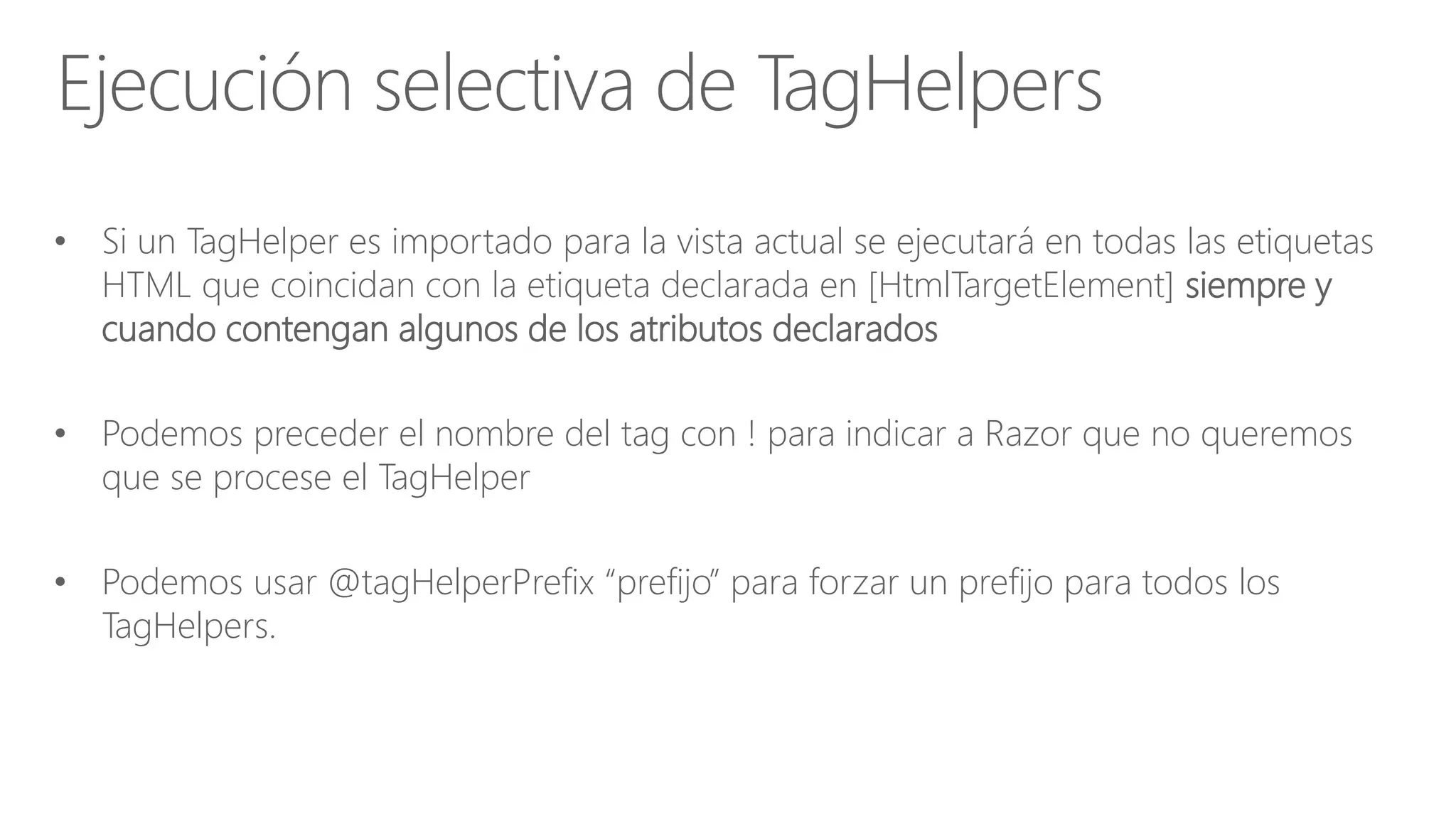 • Si un TagHelper es importado para la vista actual se ejecutará en todas las etiquetas
HTML que coincidan con la etiqueta declarada en [HtmlTargetElement] siempre y
cuando contengan algunos de los atributos declarados
• Podemos preceder el nombre del tag con ! para indicar a Razor que no queremos
que se procese el TagHelper
• Podemos usar @tagHelperPrefix “prefijo” para forzar un prefijo para todos los
TagHelpers.
Ejecución selectiva de TagHelpers
 