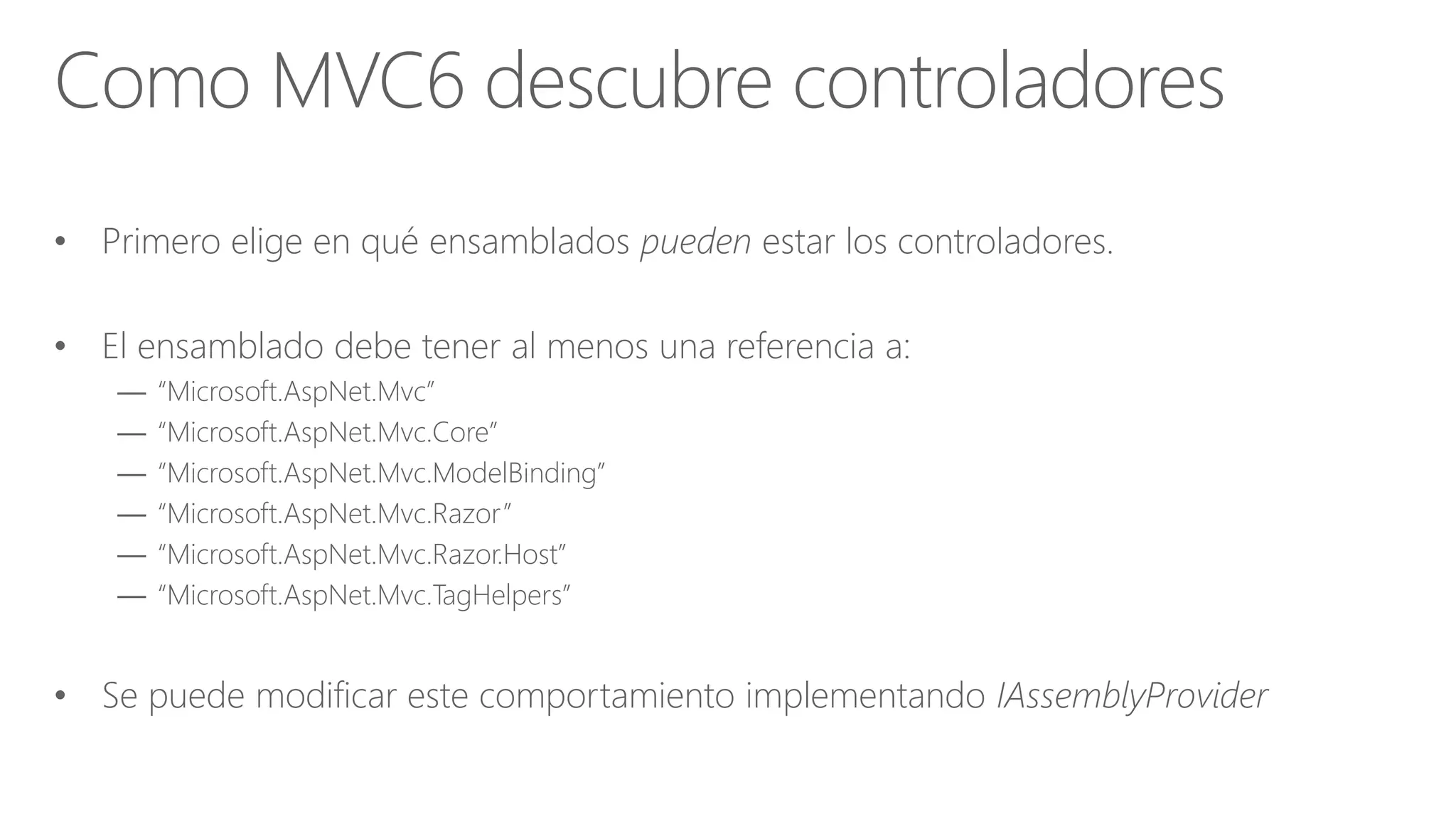 • Primero elige en qué ensamblados pueden estar los controladores.
• El ensamblado debe tener al menos una referencia a:
— “Microsoft.AspNet.Mvc”
— “Microsoft.AspNet.Mvc.Core”
— “Microsoft.AspNet.Mvc.ModelBinding”
— “Microsoft.AspNet.Mvc.Razor”
— “Microsoft.AspNet.Mvc.Razor.Host”
— “Microsoft.AspNet.Mvc.TagHelpers”
• Se puede modificar este comportamiento implementando IAssemblyProvider
Como MVC6 descubre controladores
 