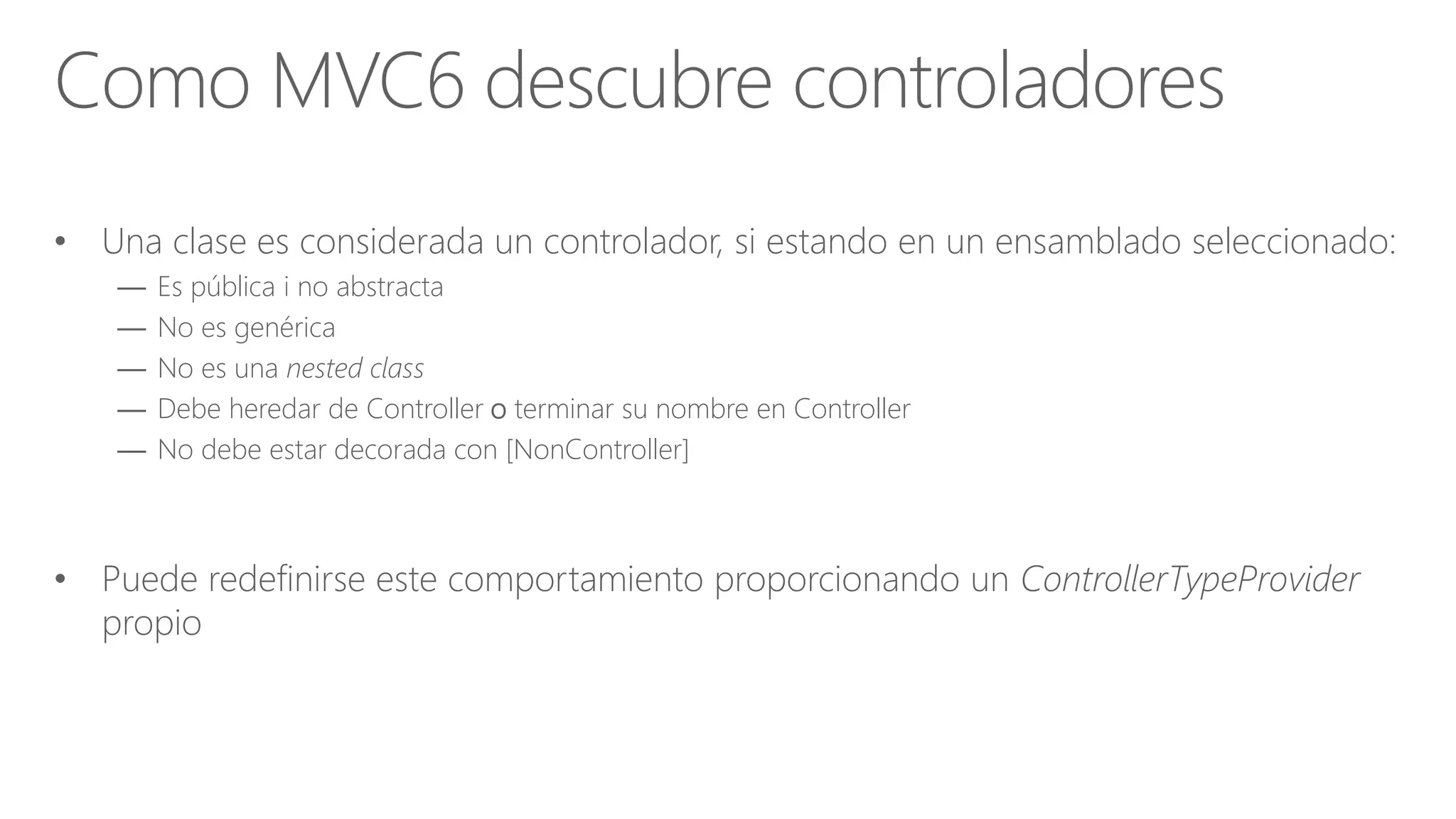 • Una clase es considerada un controlador, si estando en un ensamblado seleccionado:
— Es pública i no abstracta
— No es genérica
— No es una nested class
— Debe heredar de Controller o terminar su nombre en Controller
— No debe estar decorada con [NonController]
• Puede redefinirse este comportamiento proporcionando un ControllerTypeProvider
propio
Como MVC6 descubre controladores
 