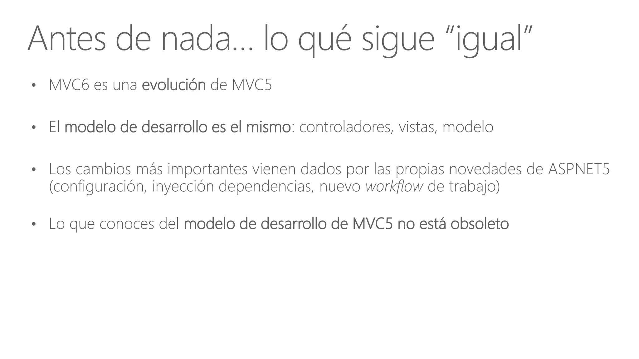 • MVC6 es una evolución de MVC5
• El modelo de desarrollo es el mismo: controladores, vistas, modelo
• Los cambios más importantes vienen dados por las propias novedades de ASPNET5
(configuración, inyección dependencias, nuevo workflow de trabajo)
• Lo que conoces del modelo de desarrollo de MVC5 no está obsoleto
Antes de nada… lo qué sigue “igual”
 